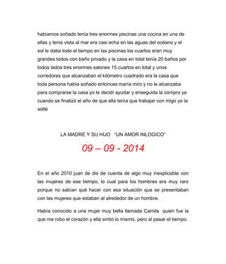 habíamos soñado tenía tres enormes piscinas una cocina en una de 
ellas y tenis vista al mar era casi echa en las aguas del océano y el 
sol le daba todo el tiempo en las piscinas los cuartos eran muy 
grandes todos con baño privado y la casa en total tenía 20 baños por 
todos lados tres enormes salones 15 cuartos en total y unos 
corredores que alcanzaban el kilómetro cuadrado era la casa que 
toda persona había soñado entonces maría miro y no le alcanzaba 
para comprarse la casa yo le decidí ayudar y enseguida la compro ya 
cuando se finalizó el año de que ella tenía que trabajar con migo yo la 
solté 
LA MADRE Y SU HIJO “UN AMOR INLOGICO” 
09 – 09 - 2014 
En el año 2010 juan de dio de cuenta de algo muy inexplicable con 
las mujeres de ese tiempo, lo cual para los hombres era muy raro 
porque no sabían qué hacer con esa situación que se presentaban 
con las mujeres que estaban al alrededor de un hombre. 
Había conocido a una mujer muy bella llamada Camila quien fue la 
que me robo el corazón y ella sintió lo mismo, pero al pasar el tiempo. 
 