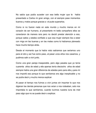 No sabía que podía suceder con esa bella mujer que le había 
presentado a Carlos mi gran amigo, con el siempre pase momentos 
buenos y malos porque gracias a el pude superarlos. 
Como si no fueran nada en este mundo y mucho menos en mi 
corazón de ser humano, al presentarle mi bella compañera ellos se 
conectaron de manera rara pero no decidí prestar atención a eso, 
porque sabia y estaba confiado a que esa mujer siempre iba a estar 
con migo en las buenas y en las malas como lo habíamos planeado 
hace mucho tiempo atrás. 
Desde el momento que la había visto sabíamos que seriamos uno 
para el otro y así fue como paso, al pasar unos años nos casamos, y 
pudimos salir a vivir junto. 
Como una gran pareja inseparable, pero algo pasaba que yo tenía 
cuarenta años de edad y ella apenas tenía dieciocho años de edad 
siempre había una gran diferencia de edades pero para ella y para mí 
nos importó eso porque lo que sentíamos era algo inexplicable y no 
se podía decir y mucho menos explicar. 
Al pasar el tiempo nos fuimos a vivir juntos sin importar lo que nos 
digieran las demás personas que nos veían o nos rodeaban, solo nos 
importaba lo que sentíamos, cuando tuvimos nuestra luna de miel 
paso algo que no se puede decir o explicar. 
 