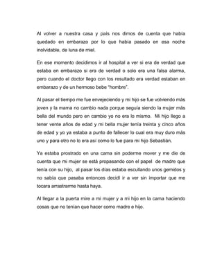 Al volver a nuestra casa y país nos dimos de cuenta que había 
quedado en embarazo por lo que había pasado en esa noche 
inolvidable, de luna de miel. 
En ese momento decidimos ir al hospital a ver si era de verdad que 
estaba en embarazo si era de verdad o solo era una falsa alarma, 
pero cuando el doctor llego con los resultado era verdad estaban en 
embarazo y de un hermoso bebe “hombre”. 
Al pasar el tiempo me fue envejeciendo y mi hijo se fue volviendo más 
joven y la mama no cambio nada porque seguía siendo la mujer más 
bella del mundo pero en cambio yo no era lo mismo. Mi hijo llego a 
tener vente años de edad y mi bella mujer tenía treinta y cinco años 
de edad y yo ya estaba a punto de fallecer lo cual era muy duro más 
uno y para otro no lo era así como lo fue para mi hijo Sebastián. 
Ya estaba prostrado en una cama sin poderme mover y me die de 
cuenta que mi mujer se está propasando con el papel de madre que 
tenía con su hijo, al pasar los días estaba escullando unos gemidos y 
no sabía que pasaba entonces decidí ir a ver sin importar que me 
tocara arrastrarme hasta haya. 
Al llegar a la puerta mire a mi mujer y a mi hijo en la cama haciendo 
cosas que no tenían que hacer como madre e hijo. 
 