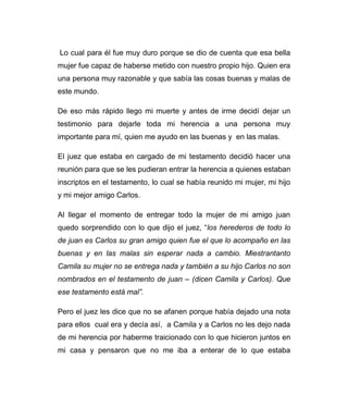 Lo cual para él fue muy duro porque se dio de cuenta que esa bella 
mujer fue capaz de haberse metido con nuestro propio hijo. Quien era 
una persona muy razonable y que sabía las cosas buenas y malas de 
este mundo. 
De eso más rápido llego mi muerte y antes de irme decidí dejar un 
testimonio para dejarle toda mi herencia a una persona muy 
importante para mí, quien me ayudo en las buenas y en las malas. 
El juez que estaba en cargado de mi testamento decidió hacer una 
reunión para que se les pudieran entrar la herencia a quienes estaban 
inscriptos en el testamento, lo cual se había reunido mi mujer, mi hijo 
y mi mejor amigo Carlos. 
Al llegar el momento de entregar todo la mujer de mi amigo juan 
quedo sorprendido con lo que dijo el juez, “los herederos de todo lo 
de juan es Carlos su gran amigo quien fue el que lo acompaño en las 
buenas y en las malas sin esperar nada a cambio. Miestrantanto 
Camila su mujer no se entrega nada y también a su hijo Carlos no son 
nombrados en el testamento de juan – (dicen Camila y Carlos). Que 
ese testamento está mal”. 
Pero el juez les dice que no se afanen porque había dejado una nota 
para ellos cual era y decía así, a Camila y a Carlos no les dejo nada 
de mi herencia por haberme traicionado con lo que hicieron juntos en 
mi casa y pensaron que no me iba a enterar de lo que estaba 
 