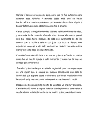 Camila y Carlos se fueron del país, pero eso no fue suficiente para 
cambiar esos rumores y muchas cosas más que se veían 
involucrados en muchos problemas, por eso decidieron dejar el país y 
buscar la forma de salir adelante con su hijo o amante. 
Carlos cumplió la mayoría de edad cual era veinticinco años de edad, 
y su madre tenía cuarenta años de edad, lo cual ella nunca pensó 
que iba llegar haya, después de todo ese sufrimiento se dio de 
cuenta que si hubiera estado con juan por todo el tiempo que 
estuvieron juntos él le dio todo sin importar nada lo que ella pidiera 
siempre él se lo daba sin importar nada. 
Cuando Carlos decidió dejar a su madre quien era Camila su madre 
quien fue el que la ayudo e todo momento, y quien fue la que se 
entregó por primera vez. 
Fue ella, quien fue la que le quito la virginidad, para que supera que 
es una mujer que si estaba en buenas condiciones que solo le 
interesaba que supiera sobre lo que tenía que estar relacionado con 
la sexualidad y muchas cosas más que él no sabía cuándo nació. 
Después de tres años de la muerte de juan todo ya era muy diferente, 
Camila decidió volver a su país natal de dónde provenía, para visitar a 
sus familiares y visitar la tumba de ex marido quien ya estaba muerto. 
