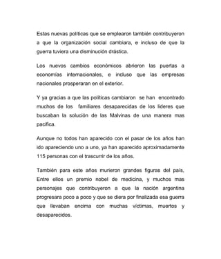 Estas nuevas políticas que se emplearon también contribuyeron 
a que la organización social cambiara, e incluso de que la 
guerra tuviera una disminución drástica. 
Los nuevos cambios económicos abrieron las puertas a 
economías internacionales, e incluso que las empresas 
nacionales prosperaran en el exterior. 
Y ya gracias a que las políticas cambiaron se han encontrado 
muchos de los familiares desaparecidas de los lideres que 
buscaban la solución de las Malvinas de una manera mas 
pacifica. 
Aunque no todos han aparecido con el pasar de los años han 
ido apareciendo uno a uno, ya han aparecido aproximadamente 
115 personas con el trascurrir de los años. 
También para este años murieron grandes figuras del país, 
Entre ellos un premio nobel de medicina, y muchos mas 
personajes que contribuyeron a que la nación argentina 
progresara poco a poco y que se diera por finalizada esa guerra 
que llevaban encima con muchas víctimas, muertos y 
desaparecidos. 
 