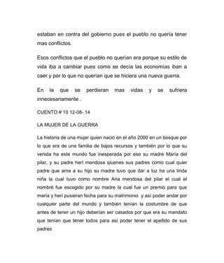 estaban en contra del gobierno pues el pueblo no quería tener 
mas conflictos. 
Esos conflictos que el pueblo no querían era porque su estilo de 
vida iba a cambiar pues como se decía las economías iban a 
caer y por lo que no querían que se hiciera una nueva guerra. 
En la que se perdieran mas vidas y se sufriera 
innecesariamente . 
CUENTO # 10 12-08-.14 
LA MUJER DE LA GUERRA 
La historia de una mujer quien nació en el año 2000 en un bosque por 
lo que era de una familia de bajos recursos y también por lo que su 
venida ha este mundo fue inesperada por eso su madre María del 
pilar, y su padre herí mendosa qiuenes sus padres como cual quier 
padre que ama a su hijo su madre tuvo que dar a luz ha una linda 
niña la cual tuvo como nombre Ana mendosa del pilar el cual el 
nombré fue escogido por su madre la cual fue un premio para que 
maría y herí pusieran fecha para su matrimonio y así poder andar por 
cualquier parte del mundo y también tenían la costumbre de que 
antes de tener un hijo deberían ser casados por que era su mandato 
que tenían que tener todos para así poder tener el apellido de sus 
padres 
 
