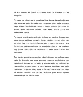 de esta manera se fueron conociendo más los animales con los 
indígenas. 
Pero uno de ellos tuvo la grandiosa idea de que los animales que 
ellos tuvieran serian llamados sus mascotas quien seria su nuevo 
mejor amigo, lo cual muchos de sus indígenas tuvieron como mascota 
leones, tigres, elefantes rosados, osos, lobos, zorros, y los más 
reconocidos perros. 
Pero cada uno de estos animales tuvieron su practica de cazar con 
sus amos para el buen provecho de sus comidas con sus tribus y en 
las cazas fueron tu viendo más mascotas lo cual incremento la caza. 
Pero al paso del tiempo fueron decayendo las tribus lo cual quedaron 
muy pocas hasta que fue determinando todo hasta quedar todo 
solamente. 
Cuentan los ancestros de aquellas tribus indígenas las cuales crearon 
parte del lenguaje que ahora expresar nuestros sentimientos, son 
métodos dichos por las personas y aquellos otros sentimientos los 
cuales utilizaban para enamorar las mujeres de sus tribus, para poder 
convivir en pareja con ella y lograr la formación de sus propias tribus 
las cuales delimitan sus propios territorios para evitar algunos 
percances con las demás tribus 
 