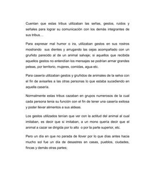 Cuentan que estas tribus utilizaban las señas, gestos, ruidos y 
señales para lograr su comunicación con los demás integrantes de 
sus tribus… 
Para expresar mal humor o ira, utilizaban gestos en sus rostros 
mostrando sus dientes y arrugando las cejas acompañado con un 
gruñido parecido al de un animal salvaje; si aquellos que recibida 
aquellos gestos no entendían los mensajes se podrían armar grandes 
peleas, por territorio, mujeres, comidas, agua etc. 
Para casería utilizaban gestos y gruñidos de animales de la selva con 
el fin de avisarles a las otras personas lo que estaba sucediendo en 
aquella casería. 
Normalmente estas tribus cazaban en grupos numerosos de la cual 
cada persona tenia su función con el fin de tener una casería exitosa 
y poder llevar alimentos a sus aldeas. 
Los gestos utilizados tenían que ver con la actitud del animal al cual 
imitaban, es decir que si imitaban, a un mono quería decir que el 
animal a cazar se dirigida por lo alto o por la parte superior, etc. 
Pero un día en que no parada de llover por lo que días antes hacia 
mucho sol fue un día de desastres en casas, pueblos, ciudades, 
fincas y demás otras partes; 
 