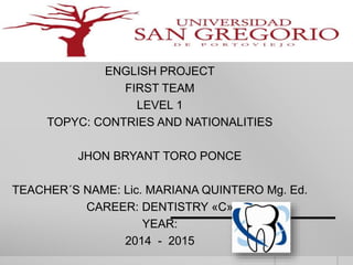 ENGLISH PROJECT 
FIRST TEAM 
LEVEL 1 
TOPYC: CONTRIES AND NATIONALITIES 
JHON BRYANT TORO PONCE 
TEACHER´S NAME: Lic. MARIANA QUINTERO Mg. Ed. 
CAREER: DENTISTRY «C» 
YEAR: 
2014 - 2015 
 