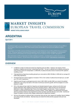 ARGENTINA
April 2011


   This Market Insight is one of an ongoing series of market profiles produced by the Market Intelligence Group [MIG] of
   the European Travel Commission [ETC]. New market profiles will be added to the series and updated at regular
   intervals.
   The members of the MIG comprise the Research Directors of the 35 National Tourist Offices (NTOs) that are members
   of ETC. The group regularly commissions and publishes market intelligence studies, handbooks on methodologies
   and best practice, and facilitates the exchange of European tourism statistics on the ‘TourMIS’ web platform.
   More information on ETC’s programme of market intelligence activities - including links to studies and sources of
   European tourism statistics - can be found on the organisation’s corporate website: http://www.etc-corporate.org.




OVERVIEW

          •    In 2009 the number of outbound tourists from Argentina was 4.9 million. However, the majority of them
               travelled to neighbouring countries, mostly Brazil and Chile. This fact is reflected by the statistics showing the
               most common choice for transportation: in 2009 38% of outbound tourists chose air travel and 46% opted for
               travelling on land.
          •    Total spending by Argentines travelling abroad by air amounted to US$ 2.39 billion in 2009 with an average US
               $ 89.5 daily expenditure.
          •    Provisional figures for 2010 suggest an increase of 16% in the number of outbound tourist trips by air, as well
               as a 15% rise in expenditure.
          •    Argentina went through a prolonged economic crisis in 2001-2002, but after 2003, as a result of its political
               stabilization, the country has been on the track of continuous economic growth, with the exception of a short
               downturn in 2009.
          •    20% of all outbound trips made from Argentina are directed towards Europe, ranking it as the third most
               popular destination after neighbouring countries and North America. Within Europe, the most attractive
               destination is Spain, followed by Italy, France, the United Kingdom and Germany. There is a group of
               European countries like the Scandinavian countries, Greece, Turkey, Belgium, the Netherlands and Russia
               which are already visited by many Argentinian tourists, but these countries still have a lot to offer. Central and
               Eastern European countries remain largely undiscovered for Argentinian travellers.
          •    As far as the purpose of outbound trips is concerned, there are two main reasons for travelling: leisure holidays
               and visiting friends and relatives. Business trips are ranked third while all other purposes have yet to be
               developed.


                               Page 1 – ETC Market Insights: Argentina, April 2011
 