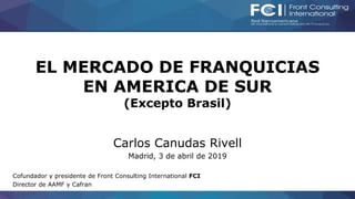 EL MERCADO DE FRANQUICIAS
EN AMERICA DE SUR
(Excepto Brasil)
Carlos Canudas Rivell
Madrid, 3 de abril de 2019
Cofundador y presidente de Front Consulting International FCI
Director de AAMF y Cafran
 