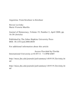 Argentina: From Kirchner to Kirchner
Steven Levitsky
María Victoria Murillo
Journal of Democracy, Volume 19, Number 2, April 2008, pp.
16-30 (Article)
Published by The Johns Hopkins University Press
DOI: 10.1353/jod.2008.0030
For additional information about this article
Access Provided by Florida
International University at 01/07/11 7:13PM GMT
http://muse.jhu.edu/journals/jod/summary/v019/19.2levitsky.ht
ml
http://muse.jhu.edu/journals/jod/summary/v019/19.2levitsky.ht
ml
 
