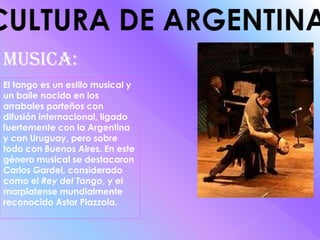 CULTURA DE ARGENTINAMUSICA:El tango es un estilo musical y un baile nacido en los arrabales porteños con difusión internacional, ligado fuertemente con la Argentina y con Uruguay, pero sobre todo con Buenos Aires. En este género musical se destacaron Carlos Gardel, considerado como el Rey del Tango, y el marplatense mundialmente reconocido Astor Piazzola.