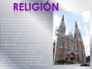 RELIGIÓNEl 88% de los argentinos han sido bautizados como católicos. Sin embargo, el porcentaje de habitantes del país que se considera practicante se ubica entre el 69% y el 78 %, de los cuales la cuarta parte nunca asiste a la iglesia.El 12% de la población profesa el evangelismo, el 12% se considera agnóstica, el 4% se considera atea, el 1,5% es musulmana y el 1% es judía.Luego esta la Catedral de la Plata que es el principal templo católico de la ciudad de La Plata, capital de la provincia de Buenos Aires. Fue proyectada por el departamento de Ingenieros de la provincia de Buenos Aires. Al mando del ingeniero Pedro Benoit, correspondiendo de los dibujos al Arquitecto Ernesto Meyer.