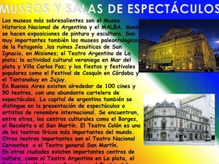 MUSEOS Y SALAS DE ESPECTÁCULOSLos museos más sobresalientes son el Museo Historico Nacional de Argentina y el MALBA, donde se hacen exposiciones de pintura y escultura. Son muy importantes también los museos paleontologicos de la Patagonía ,las ruinas Jesuiticas de San Ignacio, en Misiones; el Teatro Argentino de La plata; la actividad cultural veraniega en Mar del plata y Villa Carlos Paz; y las fiestas y festivales populares como el Festival de Cosquín en Córdoba y el Tantanakuy en Jujuy.En Buenos Aires existen alrededor de 100 cines y 90 teatros, con una abundante cartelera de espectáculos. La capital de argentina también se distingue en la presentación de espectáculos o artistas de renombre internacional. Se encuentran, entre otros, los centros culturales como el Borges, el Recoleta o el San Martín. El Teatro Colón es uno de los teatros líricos más importantes del mundo. Otros teatros importantes son el Teatro Nacional Cervantes  o el Teatro general San Martín.En otras ciudades existen importantes centros de cultura, como el Teatro Argentino en La plata, el Patio de la Madera en Rosarío, o el Teatro del Libertador General San Martín (ex Rivera Indarte) de Córdoba.
