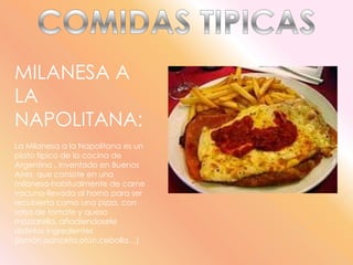 COMIDAS TIPICASMILANESA A LA NAPOLITANA:La Milanesa a la Napolitana es un plato típico de la cocina de Argentina , inventado en Buenos Aires, que consiste en una milanesa-habitualmente de carne vacuna-llevada al horno para ser recubierta como una pizza, con salsa de tomate y queso mozzarella, añadiendosele distintos ingredientes (jamón,panceta,atún,cebolla…)