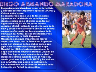 DIEGO ARMANDO MARADONADiego Armando Maradona es un ex futbolista y director técnico Argentino apodado El Diez y Pelusa, entre otros.Es considerado como uno de los mejores jugadores en la historia de este deporte, siendo elegido como el Mejor Jugador del Siglo con el 53,6% de los votos en una votación oficial realizada en el sitio web de la FIFA y obteniendo la tercera ubicación en una encuesta efectuada por los miembros de la Comisión del Fútbol de esa institución y los suscriptores de la FIFA Magazine.Maradona consiguió importantes logros deportivos tanto con la Selección Argentina como con algunos de los clubes en los que jugó. Con la selección consiguió la Copa Mundial de 1986, el subcampeonato en la Copa Mundial de 1990 y el Mundial Juvenil de 1979. Sus logros más importantes a nivel de clubes los obtuvo jugando para el Nápoles, donde ganó una Copa de la UEFA y los únicos dos scudettos que posee la institución.En la actualidad, es el Director Técnico de la Selección de Fútbol de Argentina.