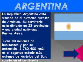 ARGENTINA La República Argentina esta situada en el extremo sureste de América. Su territorio esta dividido en 23 provincias y una ciudad autónoma, Buenos Aires. Tiene 40 millones de habitantes y por su extensión, 2.780.400 km2, es el segundo estado más extenso de América del Sur, cuarto en el continente Americano y octavo en el mundo.  