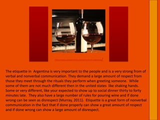 http://www.winebrothers.net/wine-from-argentina/The etiquette in  Argentina is very important to the people and is a very strong from of verbal and nonverbal communication. They demand a large amount of respect from those they meet through the rituals they perform when greeting someone.  While some of them are not much different then in the united states  like shaking hands. Some or very different, like your expected to show up to social dinner thirty to forty minutes late.  They also have a large number of rules for pouring wine and if done wrong can be seen as disrespect (Murray, 2011).  Etiquette is a great form of nonverbal communication in the fact that if done properly can show a great amount of respect and if done wrong can show a large amount of disrespect.