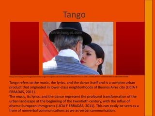 TangoTango refers to the music, the lyrics, and the dance itself and is a complex urban product that originated in lower-class neighborhoods of Buenos Aires city (LICIA F ERRADÁS, 2011).The music, its lyrics, and the dance represent the profound transformation of the urban landscape at the beginning of the twentieth century, with the influx of diverse European immigrants (LICIA F ERRADÁS, 2011). This can easily be seen as a from of nonverbal communications as we as verbal communication. http://www.bing.com/images/search?q=tango+in+argentina&view=detail&id=4805F97FF527E329F51FE99E38F70FF5490BDBF9&first=0&FORM=IDFRIR