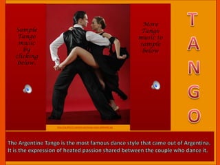 The Argentine Tango is the most famous dance style that came out of Argentina. It is the expression of heated passion shared between the couple who dance it.TANGOMore Tango music to sample belowSample Tango music by clicking below.http://sp.life123.com/bm.pix/tango-steps.s600x600.jpg