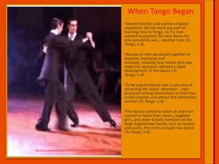 When Tango BeganDecent families and women of good reputation did not want any part of learning how to Tango, so if a man wanted to practice the new dance his only possibility was… another man (To Tango, n.d).