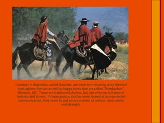 Cowboys in Argentina, called Gauchos, are seen here wearing wide rimmed hats against the sun as well as baggy pants that are called “Bombachas” (Gordon, 15).  These are traditional clothes, but can often be still seen in festivals and shows.  If these gaucho clothes were looked at as non-verbal communication, they seem to put across a sense of control, masculinity and strength.  
