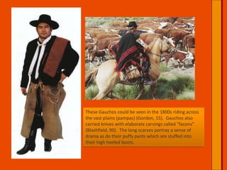 These Gauchos could be seen in the 1800s riding across the vast plains (pampas) (Gordon, 15).  Gauchos also carried knives with elaborate carvings called “facons” (Blashfield, 90).  The long scarves portray a sense of drama as do their puffy pants which are stuffed into their high heeled boots.  