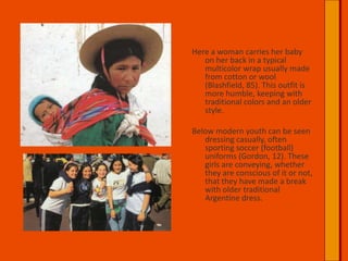 Here a woman carries her baby on her back in a typical multicolor wrap usually made from cotton or wool (Blashfield, 85). This outfit is more humble, keeping with traditional colors and an older style.Below modern youth can be seen dressing casually, often sporting soccer (football) uniforms (Gordon, 12). These girls are conveying, whether they are conscious of it or not, that they have made a break with older traditional Argentine dress.   