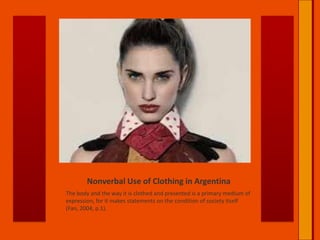 Nonverbal Use of Clothing in ArgentinaThe body and the way it is clothed and presented is a primary medium of expression, for it makes statements on the condition of society itself (Fan, 2004, p.1).