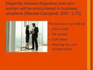 Elegantly dressed Argentine men and women will be encountered in business situations (Mandel-Campbell, 2001, p.75).	The business man will beDark suitedSilk sockedCuff linkedWearing ties and handkerchiefs.