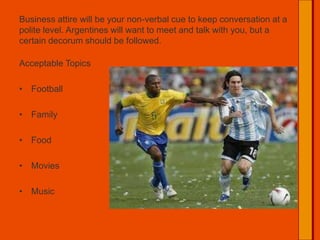 Business attire will be your non-verbal cue to keep conversation at a polite level. Argentines will want to meet and talk with you, but a certain decorum should be followed.Acceptable TopicsFootballFamilyFoodMoviesMusic