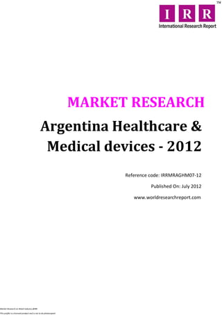 MARKET RESEARCH
                                             Argentina Healthcare &
                                              Medical devices - 2012
                                                                        Reference code: IRRMRAGHM07-12

                                                                                  Published On: July 2012

                                                                           www.worldresearchreport.com




Market Research on Retail industry @IRR

This profile is a licensed product and is not to be photocopied
 