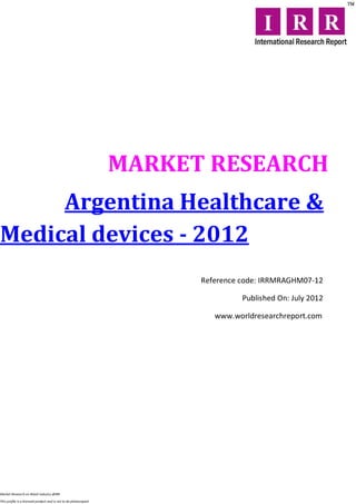 MARKET RESEARCH
     Argentina Healthcare &
Medical devices - 2012
                                                                        Reference code: IRRMRAGHM07-12

                                                                                  Published On: July 2012

                                                                           www.worldresearchreport.com




Market Research on Retail industry @IRR

This profile is a licensed product and is not to be photocopied
 