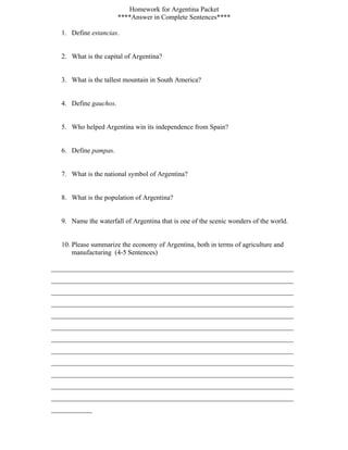 Homework for Argentina Packet
                        ****Answer in Complete Sentences****

   1. Define estancias.


   2. What is the capital of Argentina?


   3. What is the tallest mountain in South America?


   4. Define gauchos.


   5. Who helped Argentina win its independence from Spain?


   6. Define pampas.


   7. What is the national symbol of Argentina?


   8. What is the population of Argentina?


   9. Name the waterfall of Argentina that is one of the scenic wonders of the world.


   10. Please summarize the economy of Argentina, both in terms of agriculture and
       manufacturing (4-5 Sentences)

_______________________________________________________________________
_______________________________________________________________________
_______________________________________________________________________
_______________________________________________________________________
_______________________________________________________________________
_______________________________________________________________________
_______________________________________________________________________
_______________________________________________________________________
_______________________________________________________________________
_______________________________________________________________________
_______________________________________________________________________
_______________________________________________________________________
____________
 