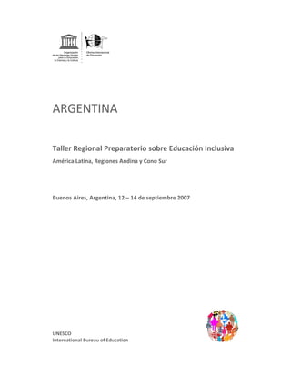  


 




ARGENTINA 
 

Taller Regional Preparatorio sobre Educación Inclusiva  
América Latina, Regiones Andina y Cono Sur 




Buenos Aires, Argentina, 12 – 14 de septiembre 2007  
 
 
 
 
 
 
 
 
 
 
 
 
 
 
 
 
 
 
 
UNESCO 
International Bureau of Education 
 