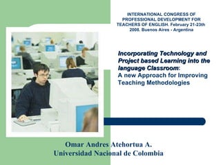 Incorporating Technology and Project based Learning into the language Classroom : A new Approach for Improving Teaching Methodologies Omar Andres Atehortua A. Universidad Nacional de Colombia INTERNATIONAL CONGRESS OF PROFESSIONAL DEVELOPMENT FOR TEACHERS OF ENGLISH. February 21-23th  2008. Buenos Aires - Argentina 
