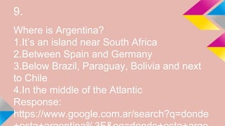 9.
Where is Argentina?
1.It’s an island near South Africa
2.Between Spain and Germany
3.Below Brazil, Paraguay, Bolivia and next
to Chile
4.In the middle of the Atlantic
Response:
https://www.google.com.ar/search?q=donde
 