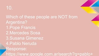 10.
Which of these people are NOT from
Argentina?
1.Pope Francis
2.Mercedes Sosa
3.Susana Gimenez
4.Pablo Neruda
Response:
https://www.google.com.ar/search?q=pablo+
 