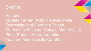 Credits:
Authors:
Micaela Terrein, Aylén Pennisi, Maite
Tolarechipi and Florencia Tolosa.
Students at 6th year, Colegio Mac Kay, La
Plata, Buenos Aires, Argentina.
Teacher: María Cecilia Carattoli
 