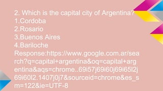 2. Which is the capital city of Argentina?
1.Cordoba
2.Rosario
3.Buenos Aires
4.Bariloche
Response:https://www.google.com.ar/sea
rch?q=capital+argentina&oq=capital+arg
entina&aqs=chrome..69i57j69i60j69i65l2j
69i60l2.1407j0j7&sourceid=chrome&es_s
m=122&ie=UTF-8
 