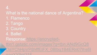 4.
What is the national dance of Argentina?
1. Flamenco
2. Tango
3. Country
4. Ballet
Response:https://encrypted-
tbn1.gstatic.com/images?q=tbn:ANd9GcQ8
OaYChHpVP8hffEIFX_08Ibq1B4ERri07lhs6I
 