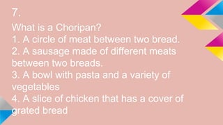 7.
What is a Choripan?
1. A circle of meat between two bread.
2. A sausage made of different meats
between two breads.
3. A bowl with pasta and a variety of
vegetables
4. A slice of chicken that has a cover of
grated bread
 