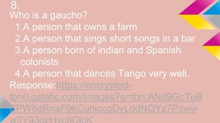 8.
Who is a gaucho?
1.A person that owns a farm
2.A person that sings short songs in a bar
3.A person born of indian and Spanish
colonists
4.A person that dances Tango very well.
Response:https://encrypted-
tbn0.gstatic.com/images?q=tbn:ANd9GcTuB
SPW8dRnaF9kCuhiccgDyLddNQYz7Pzww
 