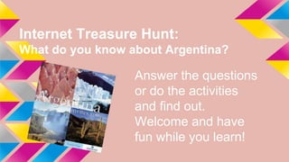 Internet Treasure Hunt:
What do you know about Argentina?
Answer the questions
or do the activities
and find out.
Welcome and have
fun while you learn!
 