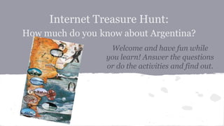 Internet Treasure Hunt:
How much do you know about Argentina?
Welcome and have fun while
you learn! Answer the questions
or do the activities and find out.
 