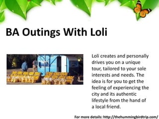 BA Outings With Loli
Loli creates and personally
drives you on a unique
tour, tailored to your sole
interests and needs. The
idea is for you to get the
feeling of experiencing the
city and its authentic
lifestyle from the hand of
a local friend.
For more details: http://thehummingbirdtrip.com/
 