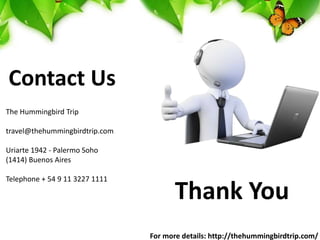 Thank You
Contact Us
The Hummingbird Trip
travel@thehummingbirdtrip.com
Uriarte 1942 - Palermo Soho
(1414) Buenos Aires
Telephone + 54 9 11 3227 1111
For more details: http://thehummingbirdtrip.com/
 