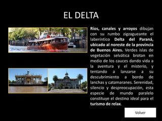 EL DELTA
Ríos, canales y arroyos dibujan
con su rumbo zigzagueante el
laberíntico Delta del Paraná,
ubicado al noreste de la provincia
de Buenos Aires. Verdes islas de
vegetación selvática brotan en
medio de los cauces dando vida a
la aventura y el misterio, y
tentando a lanzarse a su
descubrimiento a bordo de
lanchas y catamaranes. Serenidad,
silencio y despreocupación, esta
especie de mundo paralelo
constituye el destino ideal para el
turismo de relax.
Volver
 