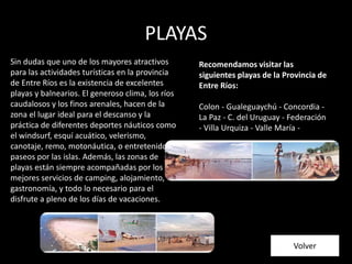 PLAYAS
Volver
Sin dudas que uno de los mayores atractivos
para las actividades turísticas en la provincia
de Entre Ríos es la existencia de excelentes
playas y balnearios. El generoso clima, los ríos
caudalosos y los finos arenales, hacen de la
zona el lugar ideal para el descanso y la
práctica de diferentes deportes náuticos como
el windsurf, esquí acuático, velerismo,
canotaje, remo, motonáutica, o entretenidos
paseos por las islas. Además, las zonas de
playas están siempre acompañadas por los
mejores servicios de camping, alojamiento,
gastronomía, y todo lo necesario para el
disfrute a pleno de los días de vacaciones.
Recomendamos visitar las
siguientes playas de la Provincia de
Entre Ríos:
Colon - Gualeguaychú - Concordia -
La Paz - C. del Uruguay - Federación
- Villa Urquiza - Valle María -
 