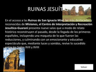 En el acceso a las Ruinas de San Ignacio Miní, las más destacadas y
reconocidas de Misiones, el Centro de Interpretación y Recreación
Jesuítico-Guaraní presenta nueve salas que a modo de relato
histórico reconstruyen el pasado, desde la llegada de los primeros
españoles, incluyendo una maqueta de lo que fueron las
reducciones, y culminando con un emocionante y educativo
espectáculo que, mediante luces y sonidos, revive lo sucedido
entre los Siglos XVII y XVIII
RUINAS JESUÍTAS
Volver
 