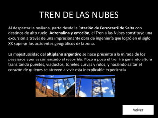 TREN DE LAS NUBES
Al despertar la mañana, parte desde la Estación de Ferrocarril de Salta con
destinos de alto vuelo. Adrenalina y emoción, el Tren a las Nubes constituye una
excursión a través de una impresionante obra de ingeniería que logró en el siglo
XX superar los accidentes geográficos de la zona.
La majestuosidad del altiplano argentino se hace presente a la mirada de los
pasajeros apenas comenzado el recorrido. Poco a poco el tren irá ganando altura
transitando puentes, viaductos, túneles, curvas y rulos; y haciendo saltar el
corazón de quienes se atreven a vivir esta inexplicable experiencia
Volver
 