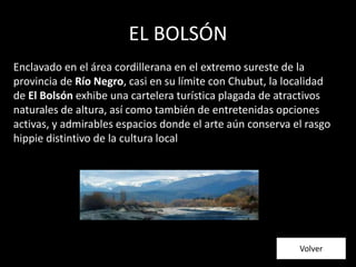 EL BOLSÓN
Enclavado en el área cordillerana en el extremo sureste de la
provincia de Río Negro, casi en su límite con Chubut, la localidad
de El Bolsón exhibe una cartelera turística plagada de atractivos
naturales de altura, así como también de entretenidas opciones
activas, y admirables espacios donde el arte aún conserva el rasgo
hippie distintivo de la cultura local
Volver
 